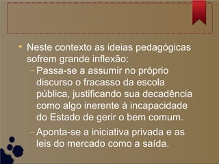 • Neste contexto as ideias pedagógicas
sofrem grande inflexão:
– Passa-se a assumir no próprio
discurso o fracasso da escola
pública, justificando sua decadência
como algo inerente à incapacidade
do Estado de gerir o bem comum.
– Aponta-se a iniciativa privada e as
leis do mercado como a saída.
 