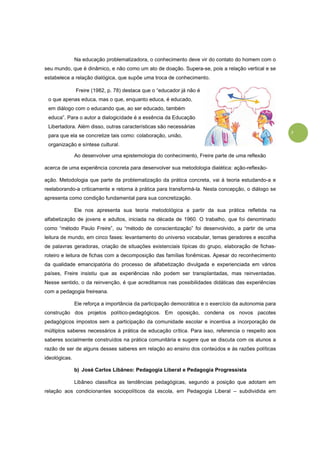 3
Na educação problematizadora, o conhecimento deve vir do contato do homem com o
seu mundo, que é dinâmico, e não como um ato de doação. Supera-se, pois a relação vertical e se
estabelece a relação dialógica, que supõe uma troca de conhecimento.
Ao desenvolver uma epistemologia do conhecimento, Freire parte de uma reflexão
acerca de uma experiência concreta para desenvolver sua metodologia dialética: ação-reflexão-
ação. Metodologia que parte da problematização da prática concreta, vai à teoria estudando-a e
reelaborando-a criticamente e retorna à prática para transformá-la. Nesta concepção, o diálogo se
apresenta como condição fundamental para sua concretização.
Ele nos apresenta sua teoria metodológica a partir da sua prática refletida na
alfabetização de jovens e adultos, iniciada na década de 1960. O trabalho, que foi denominado
como “método Paulo Freire”, ou “método de conscientização” foi desenvolvido, a partir de uma
leitura de mundo, em cinco fases: levantamento do universo vocabular, temas geradores e escolha
de palavras geradoras, criação de situações existenciais típicas do grupo, elaboração de fichas-
roteiro e leitura de fichas com a decomposição das famílias fonêmicas. Apesar do reconhecimento
da qualidade emancipatória do processo de alfabetização divulgada e experienciada em vários
países, Freire insistiu que as experiências não podem ser transplantadas, mas reinventadas.
Nesse sentido, o da reinvenção, é que acreditamos nas possibilidades didáticas das experiências
com a pedagogia freireana.
Ele reforça a importância da participação democrática e o exercício da autonomia para
construção dos projetos político-pedagógicos. Em oposição, condena os novos pacotes
pedagógicos impostos sem a participação da comunidade escolar e incentiva a incorporação de
múltiplos saberes necessários à prática de educação crítica. Para isso, referencia o respeito aos
saberes socialmente construídos na prática comunitária e sugere que se discuta com os alunos a
razão de ser de alguns desses saberes em relação ao ensino dos conteúdos e às razões políticas
ideológicas.
b) José Carlos Libâneo: Pedagogia Liberal e Pedagogia Progressista
Libâneo classifica as tendências pedagógicas, segundo a posição que adotam em
relação aos condicionantes sociopolíticos da escola, em Pedagogia Liberal – subdividida em
Freire (1982, p. 78) destaca que o “educador já não é
o que apenas educa, mas o que, enquanto educa, é educado,
em diálogo com o educando que, ao ser educado, também
educa”. Para o autor a dialogicidade é a essência da Educação
Libertadora. Além disso, outras características são necessárias
para que ela se concretize tais como: colaboração, união,
organização e síntese cultural.
 