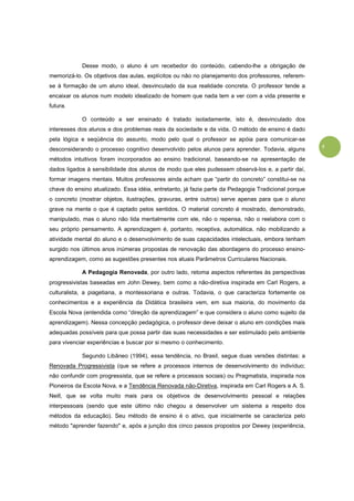 5
Desse modo, o aluno é um recebedor do conteúdo, cabendo-lhe a obrigação de
memorizá-lo. Os objetivos das aulas, explícitos ou não no planejamento dos professores, referem-
se à formação de um aluno ideal, desvinculado da sua realidade concreta. O professor tende a
encaixar os alunos num modelo idealizado de homem que nada tem a ver com a vida presente e
futura.
O conteúdo a ser ensinado é tratado isoladamente, isto é, desvinculado dos
interesses dos alunos e dos problemas reais da sociedade e da vida. O método de ensino é dado
pela lógica e seqüência do assunto, modo pelo qual o professor se apóia para comunicar-se
desconsiderando o processo cognitivo desenvolvido pelos alunos para aprender. Todavia, alguns
métodos intuitivos foram incorporados ao ensino tradicional, baseando-se na apresentação de
dados ligados à sensibilidade dos alunos de modo que eles pudessem observá-los e, a partir daí,
formar imagens mentais. Muitos professores ainda acham que “partir do concreto” constitui-se na
chave do ensino atualizado. Essa idéia, entretanto, já fazia parte da Pedagogia Tradicional porque
o concreto (mostrar objetos, ilustrações, gravuras, entre outros) serve apenas para que o aluno
grave na mente o que é captado pelos sentidos. O material concreto é mostrado, demonstrado,
manipulado, mas o aluno não lida mentalmente com ele, não o repensa, não o reelabora com o
seu próprio pensamento. A aprendizagem é, portanto, receptiva, automática, não mobilizando a
atividade mental do aluno e o desenvolvimento de suas capacidades intelectuais, embora tenham
surgido nos últimos anos inúmeras propostas de renovação das abordagens do processo ensino-
aprendizagem, como as sugestões presentes nos atuais Parâmetros Curriculares Nacionais.
A Pedagogia Renovada, por outro lado, retoma aspectos referentes às perspectivas
progressivistas baseadas em John Dewey, bem como a não-diretiva inspirada em Carl Rogers, a
culturalista, a piagetiana, a montessoriana e outras. Todavia, o que caracteriza fortemente os
conhecimentos e a experiência da Didática brasileira vem, em sua maioria, do movimento da
Escola Nova (entendida como “direção da aprendizagem” e que considera o aluno como sujeito da
aprendizagem). Nessa concepção pedagógica, o professor deve deixar o aluno em condições mais
adequadas possíveis para que possa partir das suas necessidades e ser estimulado pelo ambiente
para vivenciar experiências e buscar por si mesmo o conhecimento.
Segundo Libâneo (1994), essa tendência, no Brasil, segue duas versões distintas: a
Renovada Progressivista (que se refere a processos internos de desenvolvimento do indivíduo;
não confundir com progressista, que se refere a processos sociais) ou Pragmatista, inspirada nos
Pioneiros da Escola Nova, e a Tendência Renovada não-Diretiva, inspirada em Carl Rogers e A. S.
Neill, que se volta muito mais para os objetivos de desenvolvimento pessoal e relações
interpessoais (sendo que este último não chegou a desenvolver um sistema a respeito dos
métodos da educação). Seu método de ensino é o ativo, que inicialmente se caracteriza pelo
método "aprender fazendo" e, após a junção dos cinco passos propostos por Dewey (experiência,
 