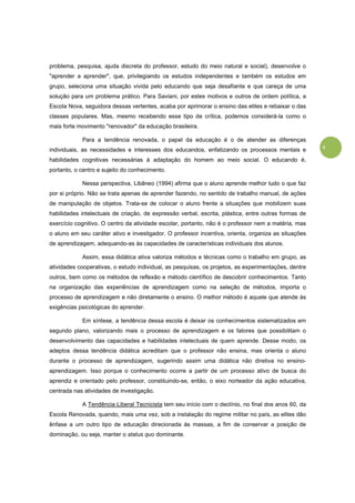 6
problema, pesquisa, ajuda discreta do professor, estudo do meio natural e social), desenvolve o
"aprender a aprender", que, privilegiando os estudos independentes e também os estudos em
grupo, seleciona uma situação vivida pelo educando que seja desafiante e que careça de uma
solução para um problema prático. Para Saviani, por estes motivos e outros de ordem política, a
Escola Nova, seguidora dessas vertentes, acaba por aprimorar o ensino das elites e rebaixar o das
classes populares. Mas, mesmo recebendo esse tipo de crítica, podemos considerá-la como o
mais forte movimento "renovador" da educação brasileira.
Para a tendência renovada, o papel da educação é o de atender as diferenças
individuais, as necessidades e interesses dos educandos, enfatizando os processos mentais e
habilidades cognitivas necessárias à adaptação do homem ao meio social. O educando é,
portanto, o centro e sujeito do conhecimento.
Nessa perspectiva, Libâneo (1994) afirma que o aluno aprende melhor tudo o que faz
por si próprio. Não se trata apenas de aprender fazendo, no sentido de trabalho manual, de ações
de manipulação de objetos. Trata-se de colocar o aluno frente a situações que mobilizem suas
habilidades intelectuais de criação, de expressão verbal, escrita, plástica, entre outras formas de
exercício cognitivo. O centro da atividade escolar, portanto, não é o professor nem a matéria, mas
o aluno em seu caráter ativo e investigador. O professor incentiva, orienta, organiza as situações
de aprendizagem, adequando-as às capacidades de características individuais dos alunos.
Assim, essa didática ativa valoriza métodos e técnicas como o trabalho em grupo, as
atividades cooperativas, o estudo individual, as pesquisas, os projetos, as experimentações, dentre
outros, bem como os métodos de reflexão e método científico de descobrir conhecimentos. Tanto
na organização das experiências de aprendizagem como na seleção de métodos, importa o
processo de aprendizagem e não diretamente o ensino. O melhor método é aquele que atende às
exigências psicológicas do aprender.
Em síntese, a tendência dessa escola é deixar os conhecimentos sistematizados em
segundo plano, valorizando mais o processo de aprendizagem e os fatores que possibilitam o
desenvolvimento das capacidades e habilidades intelectuais de quem aprende. Desse modo, os
adeptos dessa tendência didática acreditam que o professor não ensina, mas orienta o aluno
durante o processo de aprendizagem, sugerindo assim uma didática não diretiva no ensino-
aprendizagem. Isso porque o conhecimento ocorre a partir de um processo ativo de busca do
aprendiz e orientado pelo professor, constituindo-se, então, o eixo norteador da ação educativa,
centrada nas atividades de investigação.
A Tendência Liberal Tecnicista tem seu início com o declínio, no final dos anos 60, da
Escola Renovada, quando, mais uma vez, sob a instalação do regime militar no país, as elites dão
ênfase a um outro tipo de educação direcionada às massas, a fim de conservar a posição de
dominação, ou seja, manter o status quo dominante.
 