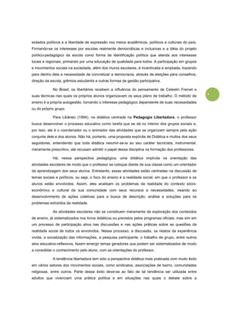 9
exilados políticos e a liberdade de expressão nos meios acadêmicos, políticos e culturais do país.
Firmando-se os interesses por escolas realmente democráticas e inclusivas e a idéia do projeto
político-pedagógico da escola como forma de identificação política que atenda aos interesses
locais e regionais, primando por uma educação de qualidade para todos. A participação em grupos
e movimentos sociais na sociedade, além dos muros escolares, é incentivada e ampliada, trazendo
para dentro dela a necessidade de concretizar a democracia, através de eleições para conselhos,
direção da escola, grêmios estudantis e outras formas de gestão participativa.
No Brasil, os libertários recebem a influência do pensamento de Celestin Freinet e
suas técnicas nas quais os próprios alunos organizavam os seus plano de trabalho. O método de
ensino é a própria autogestão, tornando o interesse pedagógico dependente de suas necessidades
ou do próprio grupo.
Para Libâneo (1994), na didática centrada na Pedagogia Libertadora, o professor
busca desenvolver o processo educativo como tarefa que se dá no interior dos grupos sociais e,
por isso, ele é o coordenador ou o animador das atividades que se organizam sempre pela ação
conjunta dele e dos alunos. Não há, portanto, uma proposta explícita de Didática e muitos dos seus
seguidores, entendendo que toda didática resumir-se-ia ao seu caráter tecnicista, instrumental,
meramente prescritivo, até recusam admitir o papel dessa disciplina na formação dos professores.
Há, nessa perspectiva pedagógica, uma didática implícita na orientação das
atividades escolares de modo que o professor se coloque diante de sua classe como um orientador
da aprendizagem dos seus alunos. Entretanto, essas atividades estão centradas na discussão de
temas sociais e políticos, ou seja, o foco do ensino é a realidade social, em que o professor e os
alunos estão envolvidos. Assim, eles analisam os problemas da realidade do contexto sócio-
econômico e cultural da sua comunidade com seus recursos e necessidades, visando ao
desenvolvimento de ações coletivas para a busca de descrição, análise e soluções para os
problemas extraídos da realidade.
As atividades escolares não se constituem meramente da exploração dos conteúdos
de ensino, já sistematizados nos livros didáticos ou previstos pelos programas oficiais, mas sim em
um processo de participação ativa nas discussões e nas ações práticas sobre as questões da
realidade social de todos os envolvidos. Nesse processo, a discussão, os relatos da experiência
vivida, a socialização das informações, a pesquisa participante, o trabalho de grupo, entre outros
atos educativo-reflexivos, fazem emergir temas geradores que podem ser sistematizados de modo
a consolidar o conhecimento pelo aluno, com as orientações do professor.
A tendência libertadora tem sido a perspectiva didática mais praticada com muito êxito
em vários setores dos movimentos sociais, como sindicatos, associações de bairro, comunidades
religiosas, entre outros. Parte desse êxito deve-se ao fato de tal tendência ser utilizada entre
adultos que vivenciam uma prática política e em situações nas quais o debate sobre a
 