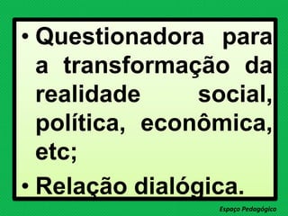 • Questionadora para
a transformação da
realidade social,
política, econômica,
etc;
• Relação dialógica.
Espaço Pedagógico
 
