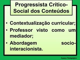 • Contextualização curricular;
• Professor visto como um
mediador;
• Abordagem socio-
interacionista.
Espaço Pedagógico
Progressista Crítico-
Social dos Conteúdos
 
