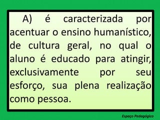 A) é caracterizada por
acentuar o ensino humanístico,
de cultura geral, no qual o
aluno é educado para atingir,
exclusivamente por seu
esforço, sua plena realização
como pessoa.
Espaço Pedagógico
 