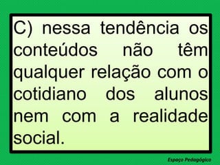 C) nessa tendência os
conteúdos não têm
qualquer relação com o
cotidiano dos alunos
nem com a realidade
social.
Espaço Pedagógico
 