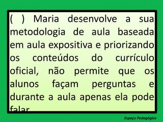 ( ) Maria desenvolve a sua
metodologia de aula baseada
em aula expositiva e priorizando
os conteúdos do currículo
oficial, não permite que os
alunos façam perguntas e
durante a aula apenas ela pode
falar.
Espaço Pedagógico
 