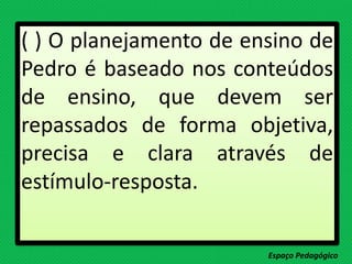 ( ) O planejamento de ensino de
Pedro é baseado nos conteúdos
de ensino, que devem ser
repassados de forma objetiva,
precisa e clara através de
estímulo-resposta.
Espaço Pedagógico
 