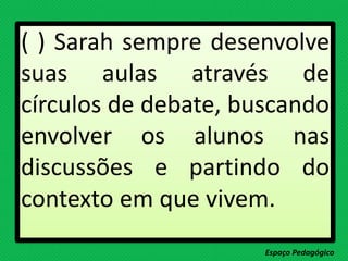 ( ) Sarah sempre desenvolve
suas aulas através de
círculos de debate, buscando
envolver os alunos nas
discussões e partindo do
contexto em que vivem.
Espaço Pedagógico
 