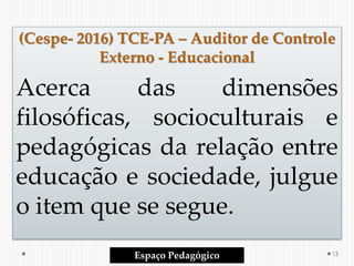 (Cespe- 2016) TCE-PA – Auditor de Controle
Externo - Educacional
Acerca das dimensões
filosóficas, socioculturais e
pedagógicas da relação entre
educação e sociedade, julgue
o item que se segue.
Espaço Pedagógico 13
 