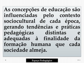 As concepções de educação são
influenciadas pelo contexto
sociocultural de cada época,
gerando tendências e práticas
pedagógicas distintas e
adequadas à finalidade da
formação humana que cada
sociedade almeja.
Espaço Pedagógico 14
 