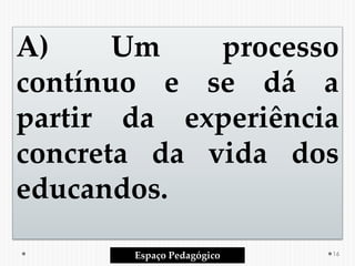 A) Um processo
contínuo e se dá a
partir da experiência
concreta da vida dos
educandos.
Espaço Pedagógico 16
 