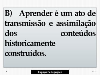 B) Aprender é um ato de
transmissão e assimilação
dos conteúdos
historicamente
construídos.
Espaço Pedagógico 17
 