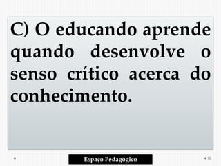 C) O educando aprende
quando desenvolve o
senso crítico acerca do
conhecimento.
Espaço Pedagógico 18
 