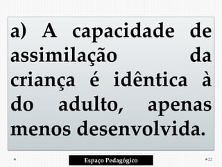 a) A capacidade de
assimilação da
criança é idêntica à
do adulto, apenas
menos desenvolvida.
Espaço Pedagógico 22
 