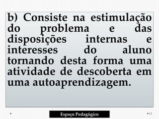 b) Consiste na estimulação
do problema e das
disposições internas e
interesses do aluno
tornando desta forma uma
atividade de descoberta em
uma autoaprendizagem.
Espaço Pedagógico 23
 