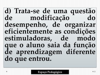 d) Trata‐se de uma questão
de modificação do
desempenho, de organizar
eficientemente as condições
estimuladoras, de modo
que o aluno saia da função
de aprendizagem diferente
do que entrou.
Espaço Pedagógico 25
 