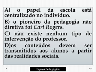 A) o papel da escola está
centralizado no indivíduo.
B) o pioneiro da pedagogia não
diretiva foi Carl Rogers.
C) não existe nenhum tipo de
intervenção do professor.
D)os conteúdos devem ser
transmitidos aos alunos a partir
das realidades sociais.
Espaço Pedagógico 27
 
