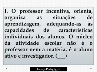 I. O professor incentiva, orienta,
organiza as situações de
aprendizagem, adequando-as às
capacidades de características
individuais dos alunos. O núcleo
da atividade escolar não é o
professor nem a matéria, é o aluno
ativo e investigador. (___)
Espaço Pedagógico 4
 