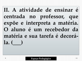 II. A atividade de ensinar é
centrada no professor, que
expõe e interpreta a matéria.
O aluno é um recebedor da
matéria e sua tarefa é decorá-
la. (___)
Espaço Pedagógico 5
 