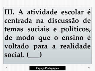III. A atividade escolar é
centrada na discussão de
temas sociais e políticos,
de modo que o ensino é
voltado para a realidade
social. (___)
Espaço Pedagógico 6
 