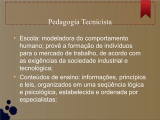 Pedagogia Tecnicista

• Escola: modeladora do comportamento
  humano; provê a formação de indivíduos
  para o mercado de trabalho, de acordo com
  as exigências da sociedade industrial e
  tecnológica;
• Conteúdos de ensino: informações, princípios
  e leis, organizados em uma seqüência lógica
  e psicológica, estabelecida e ordenada por
  especialistas;
 