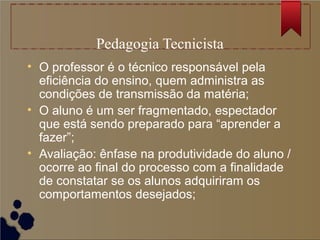 Pedagogia Tecnicista
• O professor é o técnico responsável pela
  eficiência do ensino, quem administra as
  condições de transmissão da matéria;
• O aluno é um ser fragmentado, espectador
  que está sendo preparado para “aprender a
  fazer”;
• Avaliação: ênfase na produtividade do aluno /
  ocorre ao final do processo com a finalidade
  de constatar se os alunos adquiriram os
  comportamentos desejados;
 