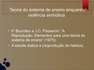 Teoria do sistema de ensino enquanto
         violência simbólica


• P. Bourdieu e J.C. Passeron: “A
  Reprodução: Elementos para uma teoria do
  sistema de ensino” (1975);
• A escola realiza a (re)produção do habitus;
 
