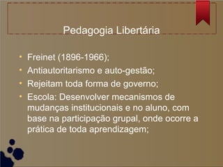 Pedagogia Libertária

•   Freinet (1896-1966);
•   Antiautoritarismo e auto-gestão;
•   Rejeitam toda forma de governo;
•   Escola: Desenvolver mecanismos de
    mudanças institucionais e no aluno, com
    base na participação grupal, onde ocorre a
    prática de toda aprendizagem;
 