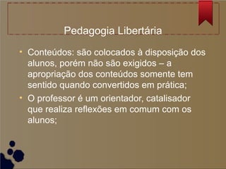 Pedagogia Libertária
• Conteúdos: são colocados à disposição dos
  alunos, porém não são exigidos – a
  apropriação dos conteúdos somente tem
  sentido quando convertidos em prática;
• O professor é um orientador, catalisador
  que realiza reflexões em comum com os
  alunos;
 