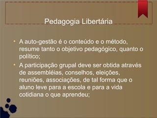 Pedagogia Libertária

• A auto-gestão é o conteúdo e o método,
  resume tanto o objetivo pedagógico, quanto o
  político;
• A participação grupal deve ser obtida através
  de assembléias, conselhos, eleições,
  reuniões, associações, de tal forma que o
  aluno leve para a escola e para a vida
  cotidiana o que aprendeu;
 