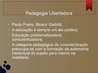 Pedagogia Libertadora

• Paulo Freire, Moacir Gadotti;
• A educação é sempre um ato político;
• Educação problematizadora,
  conscientizadora;
• A categoria pedagógica da conscientização
  preocupa-se com a formação da autonomia
  intelectual do sujeito para intervir na
  realidade;
 