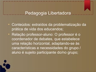 Pedagogia Libertadora

• Conteúdos: extraídos da problematização da
  prática de vida dos educandos;
• Relação professor-aluno: O professor é o
  coordenador de debates, que estabelece
  uma relação horizontal, adaptando-se às
  características e necessidades do grupo /
  aluno é sujeito participante do/no grupo;
 