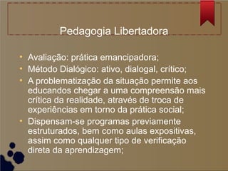 Pedagogia Libertadora

• Avaliação: prática emancipadora;
• Método Dialógico: ativo, dialogal, crítico;
• A problematização da situação permite aos
  educandos chegar a uma compreensão mais
  crítica da realidade, através de troca de
  experiências em torno da prática social;
• Dispensam-se programas previamente
  estruturados, bem como aulas expositivas,
  assim como qualquer tipo de verificação
  direta da aprendizagem;
 