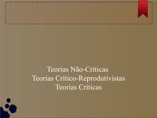 Teorias Não-Críticas
Teorias Crítico-Reprodutivistas
        Teorias Críticas
 