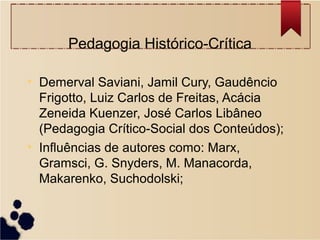Pedagogia Histórico-Crítica

• Demerval Saviani, Jamil Cury, Gaudêncio
  Frigotto, Luiz Carlos de Freitas, Acácia
  Zeneida Kuenzer, José Carlos Libâneo
  (Pedagogia Crítico-Social dos Conteúdos);
• Influências de autores como: Marx,
  Gramsci, G. Snyders, M. Manacorda,
  Makarenko, Suchodolski;
 