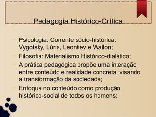 Pedagogia Histórico-Crítica

• Psicologia: Corrente sócio-histórica:
  Vygotsky, Lúria, Leontiev e Wallon;
• Filosofia: Materialismo Histórico-dialético;
• A prática pedagógica propõe uma interação
  entre conteúdo e realidade concreta, visando
  a transformação da sociedade;
• Enfoque no conteúdo como produção
  histórico-social de todos os homens;
 