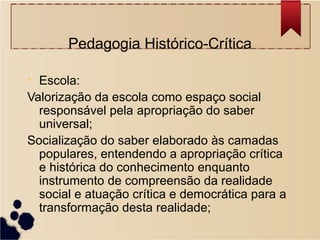 Pedagogia Histórico-Crítica

• Escola:
Valorização da escola como espaço social
  responsável pela apropriação do saber
  universal;
Socialização do saber elaborado às camadas
  populares, entendendo a apropriação crítica
  e histórica do conhecimento enquanto
  instrumento de compreensão da realidade
  social e atuação crítica e democrática para a
  transformação desta realidade;
 