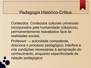 Pedagogia Histórico-Crítica

• Conteúdos: Conteúdos culturais universais
  incorporados pela humanidade (clássicos),
  permanentemente reavaliados face às
  realidades sociais;
• Professor → autoridade competente,
  direciona o processo pedagógico; interfere e
  cria condições necessárias à apropriação do
  conhecimento, enquanto especificidade da
  relação pedagógica;
 