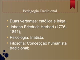 Pedagogia Tradicional

• Duas vertentes: católica e leiga;
• Johann Friedrich Herbart (1776-
  1841);
• Psicologia: Inatista;
• Filosofia: Concepção humanista
  tradicional;
 