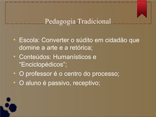 Pedagogia Tradicional

• Escola: Converter o súdito em cidadão que
  domine a arte e a retórica;
• Conteúdos: Humanísticos e
  “Enciclopédicos”;
• O professor é o centro do processo;
• O aluno é passivo, receptivo;
 