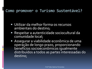 Como promover o Turismo Sustentável?


   Utilizar da melhor forma os recursos
    ambientais do destino;
   Respeitar a autenticidade sociocultural da
    comunidade local;
   Assegurar a viabilidade econômica de uma
    operação de longo prazo, proporcionando
    benefícios socioeconômicos igualmente
    distribuídos a todos as partes interessadas do
    destino;

                        Profª Kelly Sabrina Fernandes
 
