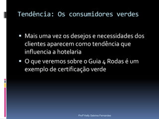 Tendência: Os consumidores verdes


 Mais uma vez os desejos e necessidades dos
  clientes aparecem como tendência que
  influencia a hotelaria
 O que veremos sobre o Guia 4 Rodas é um
  exemplo de certificação verde




                    Profª Kelly Sabrina Fernandes
 