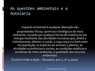 As questões ambientais e a
hotelaria


         Impacto ambiental é qualquer alteração das
     propriedades físicas, químicas e biológicas do meio
  ambiente, causada por qualquer forma de matéria ou por
   energia resultante das atividades humanas que, direta e
 indiretamente afetam: a saúde, a segurança e o bem estar
      da população; as espécies de animais e plantas; as
  atividades econômicas e sociais; as condições estéticas e
    sanitárias do meio ambiente; a qualidade dos recursos
                         ambientais.
(Turismo Visão e Ação – Glossário, ano 2, nº 4:2000)

                           Profª Kelly Sabrina Fernandes
 