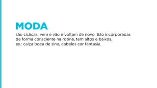 MODA
são cíclicas, vem e vão e voltam de novo. São incorporadas
de forma consciente na rotina, tem altos e baixos.
ex.: calça boca de sino, cabelos cor fantasia.

 