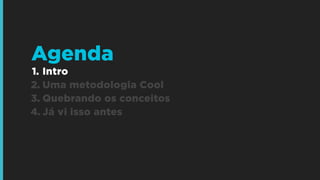 Agenda
1. Intro
2. Uma metodologia Cool
3. Quebrando os conceitos
4. Já vi isso antes

 
