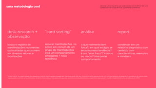 uma metodologia cool

adicione a esse esquema que cada empresa de tendência tem uma
combinação de outras técnicas, geralmente qualitativas.

desk research +
observação

“card sorting”

análise

report

busca e registro de
manifestações recorrentes
ou inusitadas que ocorrem
em diversas setores e
localizações

separar manifestações. no
ponto em comum de um
grupo de manifestações
está um comportamento
emergente = nova
tendência

o que realmente tem
força?, em qual estágio se
encontra essa tendência?
é um "sinal fraco"? é micro
ou macro? interpretar
comportamento.

condensar em um
relatório diagnóstico (um
cenário), com
características, exemplos
e mindsets.

"sinais fracos" ou weak signals são pequenos indícios de situações emergentes, mas que ainda não tem força suﬁciente para se tornar um comportamento emergente. A somatória de vários weak
signals pode se tornar uma wild card ( cenários improváveis, mas possíveis. que são sempre eventos dramáticos, e repentinos que podem mudar a trajetória de uma tendência. ex.: 9/11)

 
