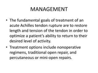 MANAGEMENT
• The fundamental goals of treatment of an
acute Achilles tendon rupture are to restore
length and tension of the tendon in order to
optimize a patient’s ability to return to their
desired level of activity.
• Treatment options include nonoperative
regimens, traditional open repair, and
percutaneous or mini-open repairs.
 