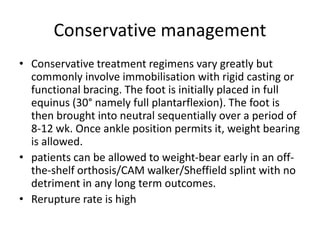 Conservative management
• Conservative treatment regimens vary greatly but
commonly involve immobilisation with rigid casting or
functional bracing. The foot is initially placed in full
equinus (30° namely full plantarflexion). The foot is
then brought into neutral sequentially over a period of
8-12 wk. Once ankle position permits it, weight bearing
is allowed.
• patients can be allowed to weight-bear early in an off-
the-shelf orthosis/CAM walker/Sheffield splint with no
detriment in any long term outcomes.
• Rerupture rate is high
 