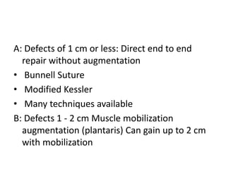 A: Defects of 1 cm or less: Direct end to end
repair without augmentation
• Bunnell Suture
• Modified Kessler
• Many techniques available
B: Defects 1 - 2 cm Muscle mobilization
augmentation (plantaris) Can gain up to 2 cm
with mobilization
 
