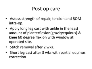 Post op care
• Assess strength of repair, tension and ROM
intra-op.
• Apply long leg cast with ankle in the least
amount of planterflexion(gravityequinus) &
knee 60 degree flexion with window at
operated site.
• Stitch removal after 2 wks.
• Short leg cast after 3 wks with partial equinus
correction
 